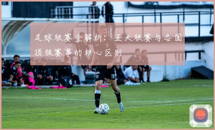 足球联赛全解析：五大联赛与各国顶级赛事的核心区别