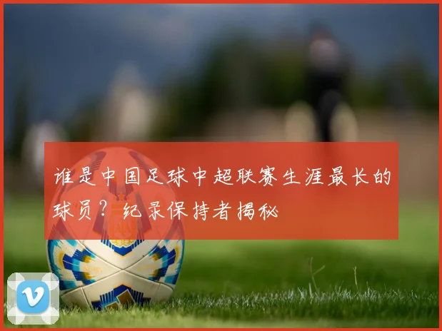 谁是中国足球中超联赛生涯最长的球员？纪录保持者揭秘