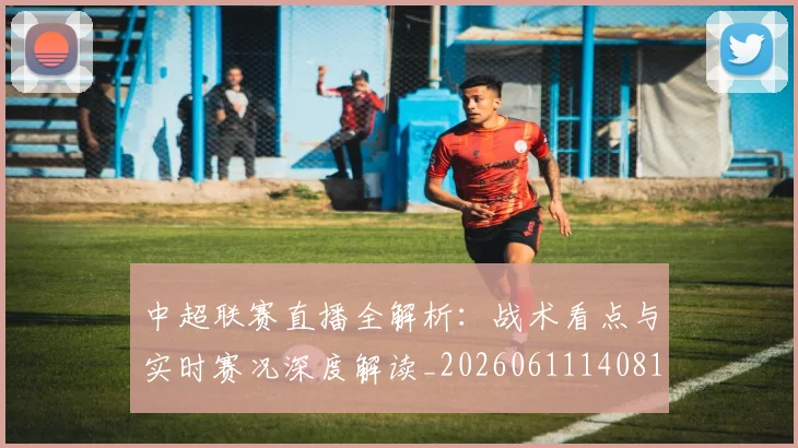中超联赛直播全解析：战术看点与实时赛况深度解读_20260611140819