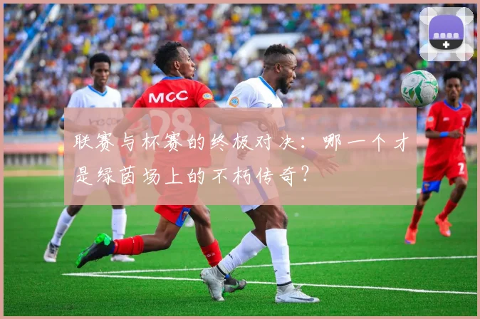 联赛与杯赛的终极对决：哪一个才是绿茵场上的不朽传奇？