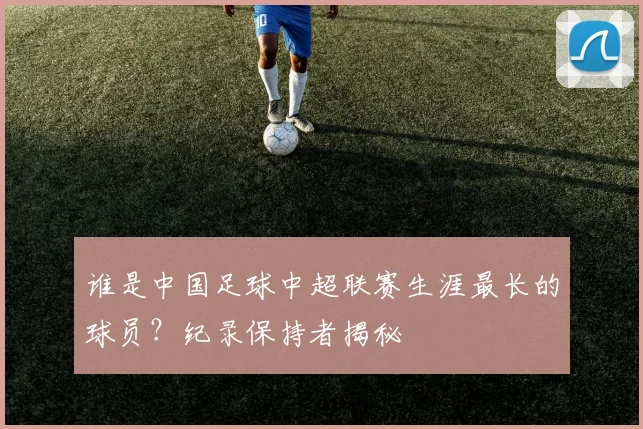 谁是中国足球中超联赛生涯最长的球员？纪录保持者揭秘