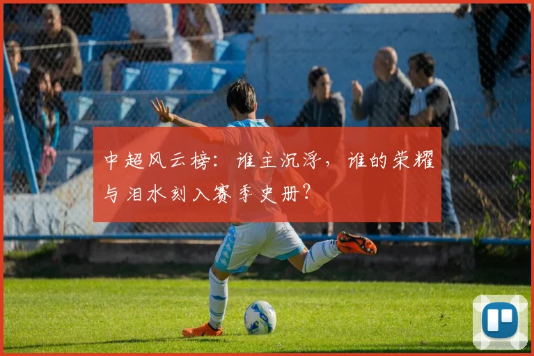 中超风云榜：谁主沉浮，谁的荣耀与泪水刻入赛季史册？