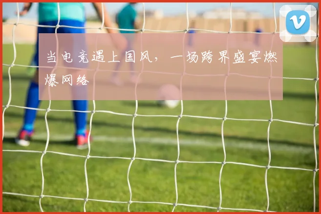 当电竞遇上国风,一场跨界盛宴燃爆网络