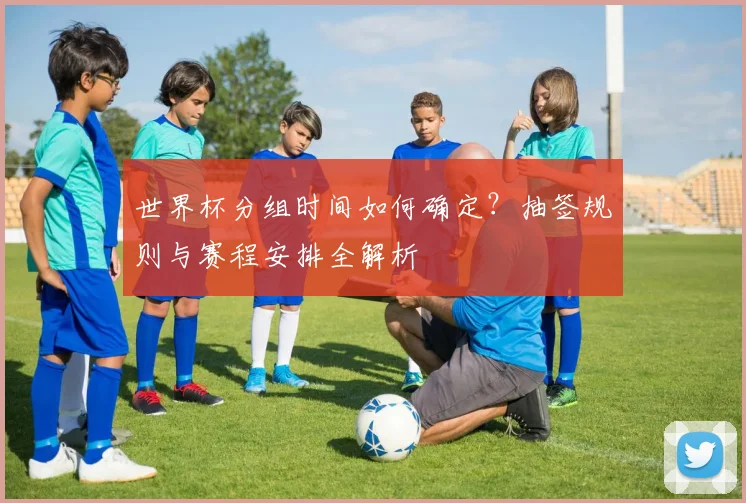 世界杯分组时间如何确定？抽签规则与赛程安排全解析