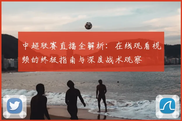 中超联赛直播全解析：在线观看视频的终极指南与深度战术观察